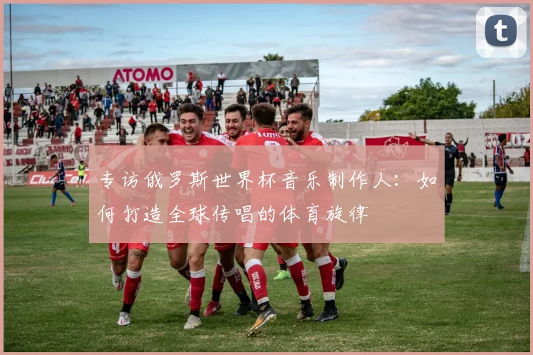 专访俄罗斯世界杯音乐制作人：如何打造全球传唱的体育旋律
