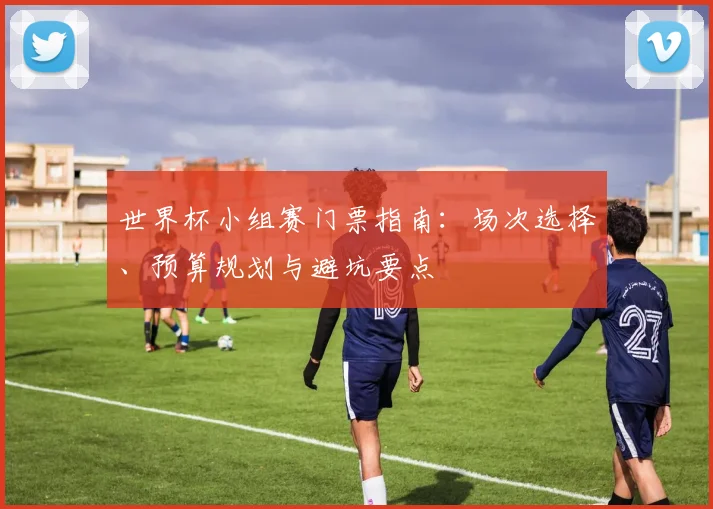 世界杯小组赛门票指南：场次选择、预算规划与避坑要点