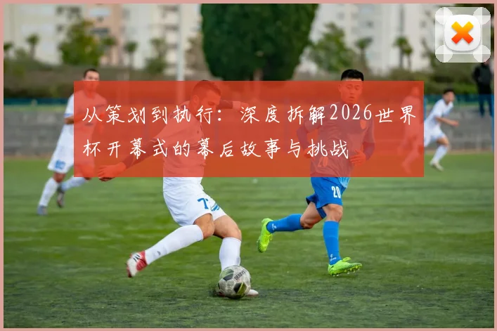 从策划到执行：深度拆解2026世界杯开幕式的幕后故事与挑战