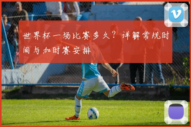 世界杯一场比赛多久？详解常规时间与加时赛安排