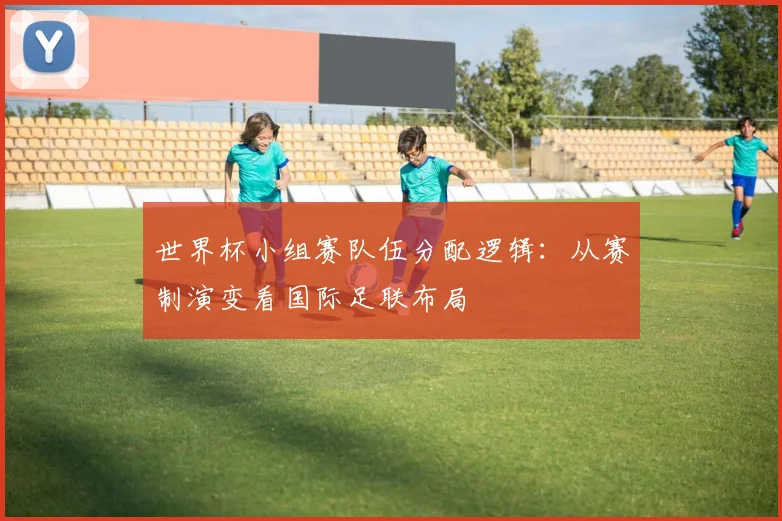 世界杯小组赛队伍分配逻辑：从赛制演变看国际足联布局