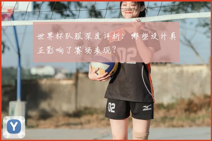 世界杯队服深度评析:哪些设计真正影响了赛场表现?