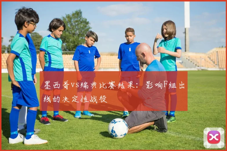 墨西哥vs瑞典比赛结果:影响F组出线的决定性战役