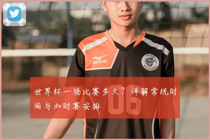 世界杯一场比赛多久？详解常规时间与加时赛安排