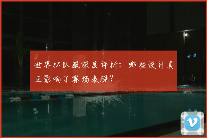 世界杯队服深度评析:哪些设计真正影响了赛场表现?