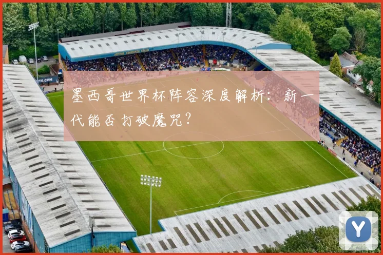 墨西哥世界杯阵容深度解析:新一代能否打破魔咒?