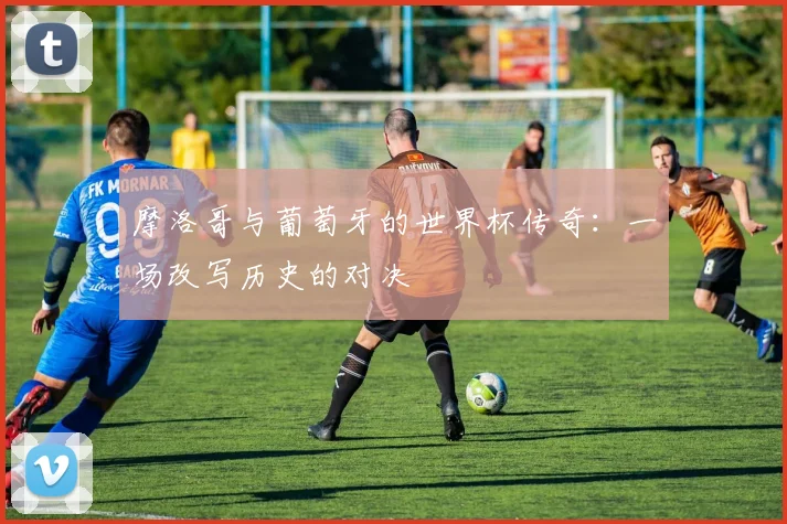 摩洛哥与葡萄牙的世界杯传奇:一场改写历史的对决