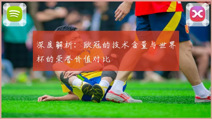 深度解析:欧冠的技术含量与世界杯的荣誉价值对比