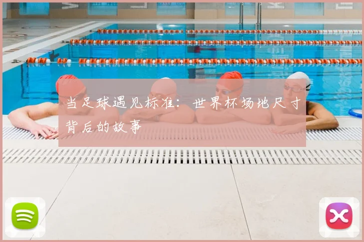 当足球遇见标准:世界杯场地尺寸背后的故事