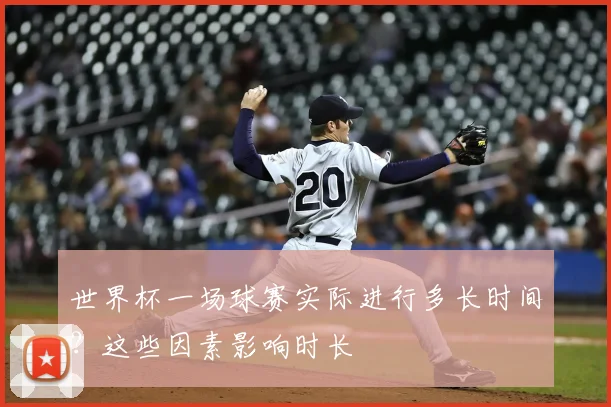 世界杯一场球赛实际进行多长时间？这些因素影响时长