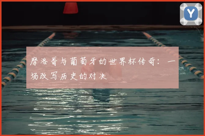 摩洛哥与葡萄牙的世界杯传奇:一场改写历史的对决