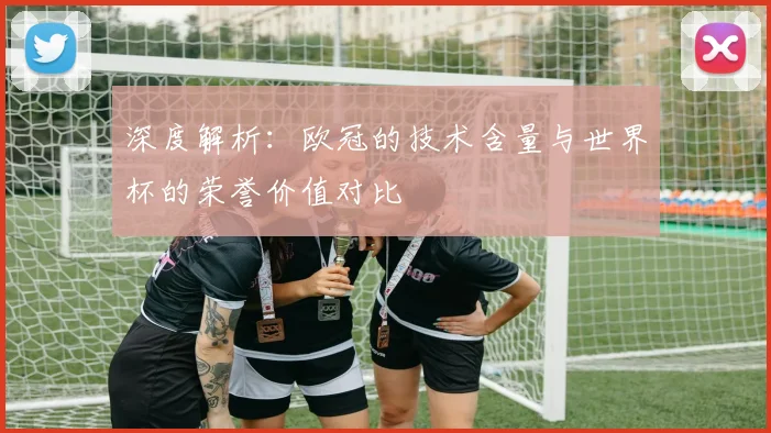 深度解析:欧冠的技术含量与世界杯的荣誉价值对比