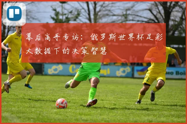 幕后高手专访:俄罗斯世界杯足彩大数据下的决策智慧